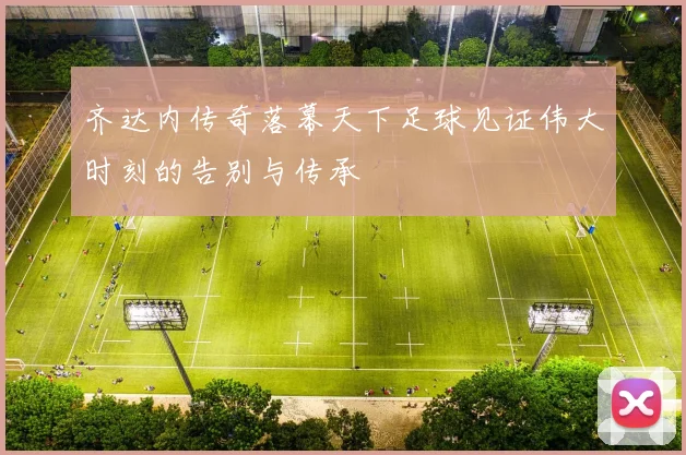 齐达内传奇落幕天下足球见证伟大时刻的告别与传承