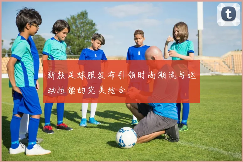 新款足球服发布引领时尚潮流与运动性能的完美结合