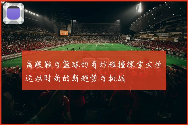 高跟鞋与篮球的奇妙碰撞探索女性运动时尚的新趋势与挑战