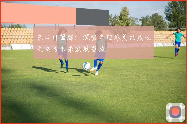 朱江川篮球：探索年轻球员的成长之路与未来发展潜力