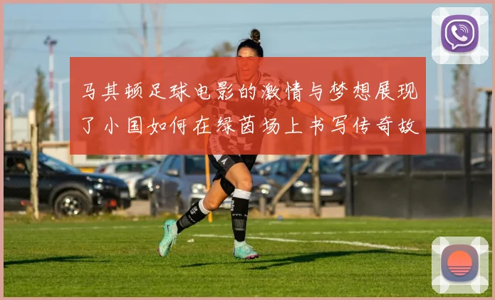 马其顿足球电影的激情与梦想展现了小国如何在绿茵场上书写传奇故事