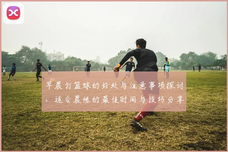 早晨打篮球的好处与注意事项探讨，适合晨练的最佳时间与技巧分享