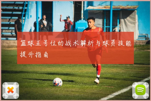 篮球五号位的战术解析与球员技能提升指南