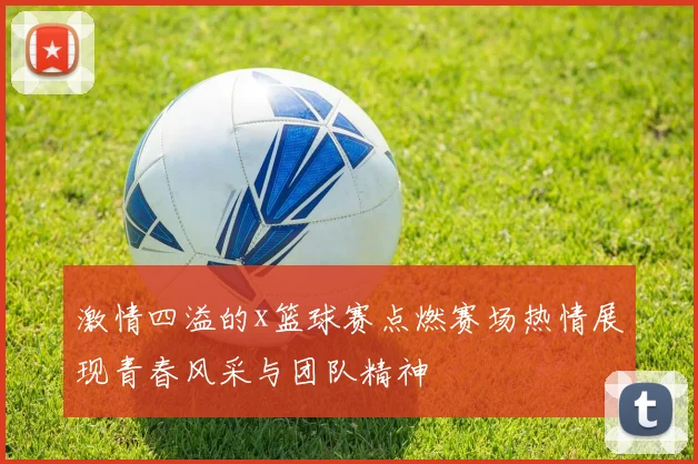 激情四溢的x篮球赛点燃赛场热情展现青春风采与团队精神