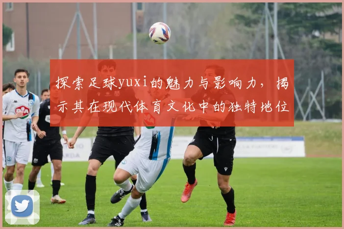 探索足球yuxi的魅力与影响力，揭示其在现代体育文化中的独特地位与发展潜力