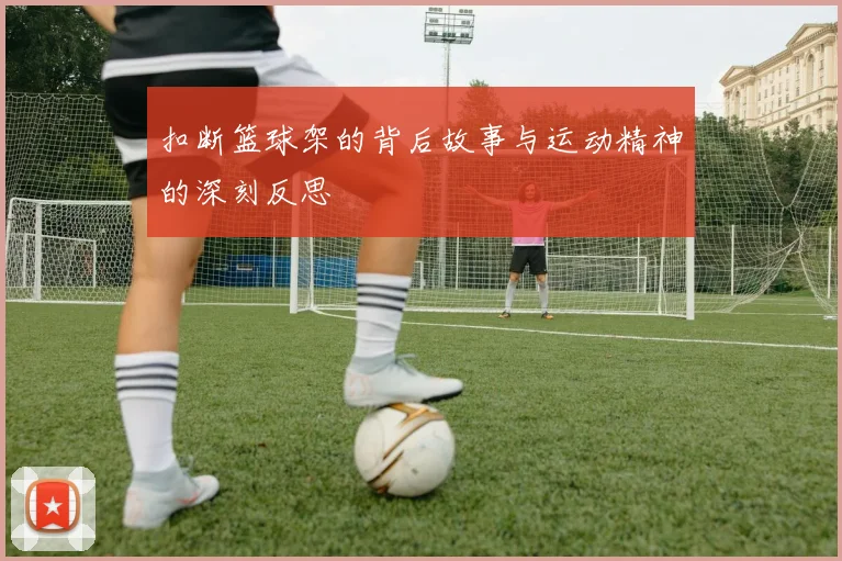 扣断篮球架的背后故事与运动精神的深刻反思