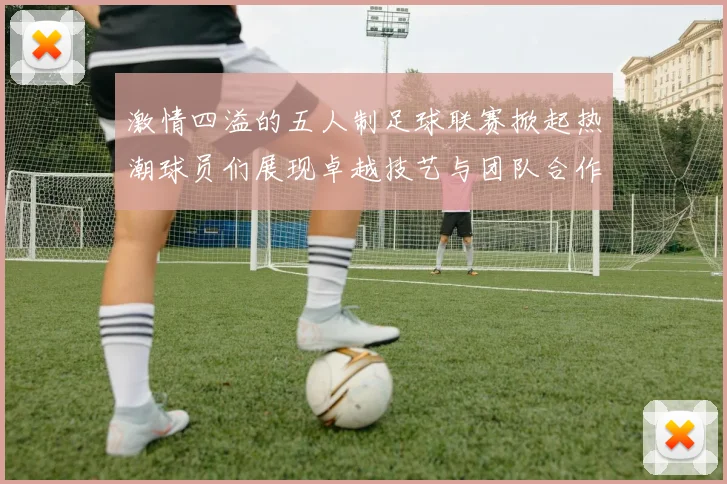 激情四溢的五人制足球联赛掀起热潮球员们展现卓越技艺与团队合作精神