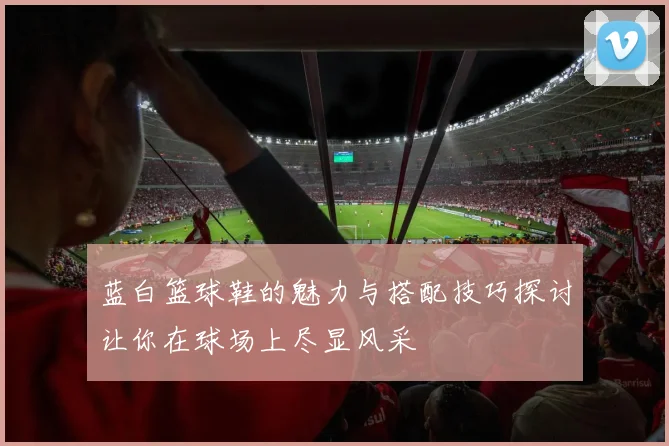 蓝白篮球鞋的魅力与搭配技巧探讨让你在球场上尽显风采