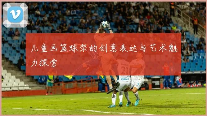 儿童画篮球架的创意表达与艺术魅力探索